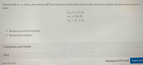 Assume that v_1, v_2, and V_3 are vectors in R^3 that have their initial points at the origin. Determine whether the three vectors lie in a
plane.
v_1=(-1.7,1)
v_2=(3.5,5)
v_3=(2,-1,2)
Vectors do not lie in a plane
Vectors lie in a plane.
eTextbook and Media
Hint
Save for Láber Attempts: 0 of 1 used Submit Ans