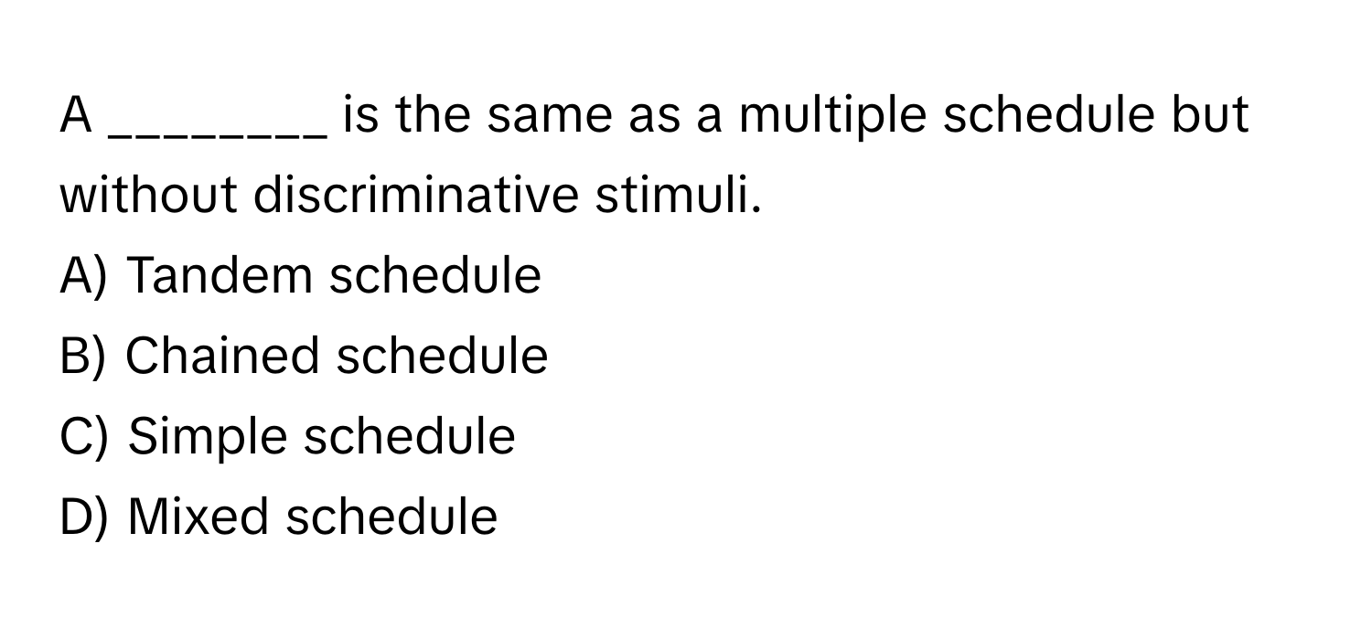 A ________ is the same as a multiple schedule but without discriminative stimuli.

A) Tandem schedule 
B) Chained schedule 
C) Simple schedule 
D) Mixed schedule