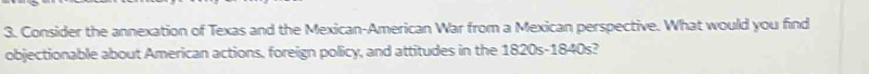 Consider the annexation of Texas and the Mexican-American War from a Mexican perspective. What would you find 
objectionable about American actions, foreign policy, and attitudes in the 1820s-1840s?