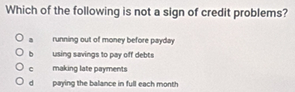 Which of the following is not a sign of credit problems?
a running out of money before payday
b using savings to pay off debts
C making late payments
d paying the balance in full each month