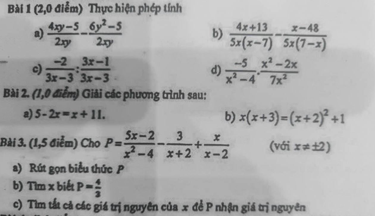 (2,0 điểm) Thực hiện phép tính 
a)  (4xy-5)/2xy - (6y^2-5)/2xy 
b)  (4x+13)/5x(x-7) - (x-48)/5x(7-x) 
c)  (-2)/3x-3 : (3x-1)/3x-3  d)  (-5)/x^2-4 ·  (x^2-2x)/7x^2 
Bài 2. (1,0 điểm) Giải các phương trình sau: 
a) 5-2x=x+11. b) x(x+3)=(x+2)^2+1
Bài 3. (1,5 điểm) Cho P= (5x-2)/x^2-4 - 3/x+2 + x/x-2 
(với x!= ± 2)
a) Rút gọn biểu thức P
b) Tìm x biết P= 4/3 
c) Tìm tất cả các giá trị nguyên của x đề P nhận giá trị nguyên