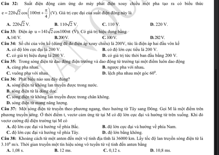 Suất điện động cảm ứng do máy phát điện xoay chiều một pha tạo ra có biểu thức
e=220sqrt(2)cos (100π t+ π /4 )(V). Giá trị cực đại của suất điện động này là
A. 220sqrt(2)V. B. 110sqrt(2)V. C. 110 V. D. 220 V.
Câu 33: Điện áp u=141sqrt(2)cos 100π t (V 0. Có giá trị hiệu dụng bằng
A. 141 V. B. 200 V. C. 100 V. D. 282 V.
Câu 34: Số chỉ của vôn kế (dùng để đo điện áp xoay chiều) là 200V, tức là điện áp hai đầu vôn kế
A. có độ lớn cực đại là 200 V. B. có độ lớn cực tiểu là 200 V.
C. có giá trị hiệu dụng là 200 V. D. có giá trị tức thời ban đầu bằng 200 V.
Câu 35: Trong sóng điện từ dao động điện trường và dao động từ trường tại một điểm luôn dao động
A. cùng pha nhau. B. ngược pha với nhau.
C. vuông pha với nhau. D. lệch pha nhau một góc 60°.
Câu 36: Phát biểu nào sau đây đúng?
A. sóng điện từ không lan truyền được trong nước.
B. sóng điện từ là dóng dọc.
C. sóng điện từ không lan truyền được trong chân không.
D. sóng điện từ mang năng lượng.
Câu 37: Một sóng điện từ truyền theo phương ngang, theo hướng từ Tây sang Đông. Gọi M là một điểm trên
phương truyền sóng. Ở thời điểm t, vectơ cảm ứng từ tại M có độ lớn cực đại và hướng từ trên xuống. Khi đó
vectơ cường độ điện trường tại M có
A. độ lớn cực đại và hướng về phía Bắc. B. độ lớn cực đại và hướng về phía Nam.
C. độ lớn cực đại và hướng về phía Tây. D. độ lớn bằng không.
Câu 38: Khoảng cách từ một anten đến một vệ tinh địa tĩnh là 36000 km. Lấy tốc độ lan truyền sóng điện từ là
3.10^8m/s /s. Thời gian truyền một tín hiệu sóng vô tuyến từ vệ tinh đến anten bằng
A. 1,08 s. B. 12 ms. C. 0,12 s. D. 10,8 ms.