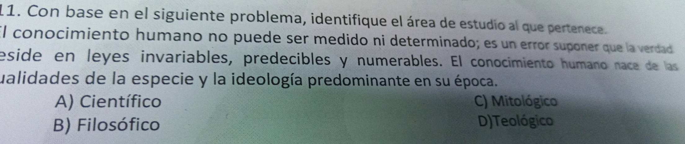 Con base en el siguiente problema, identifique el área de estudio al que pertenece.
El conocimiento humano no puede ser medido ni determinado; es un error suponer que la verdad
eside en leyes invariables, predecibles y numerables. El conocimiento humano nace de las
ualidades de la especie y la ideología predominante en su época.
A) Científico C) Mitológico
B) Filosófico
D)Teológico