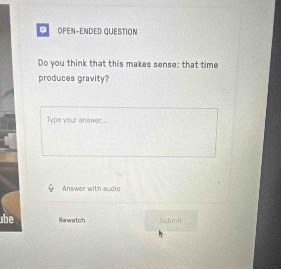 OPEN-ENDED QUESTION 
Do you think that this makes sense: that time 
produces gravity? 
Type your answer... 
Answer with audio 
be 
Rewatch Submit