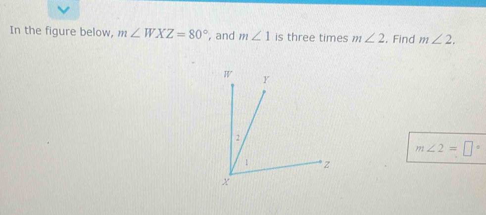 In the figure below, m∠ WXZ=80° , and m∠ 1 is three times m∠ 2. Find m∠ 2.
m∠ 2=□°