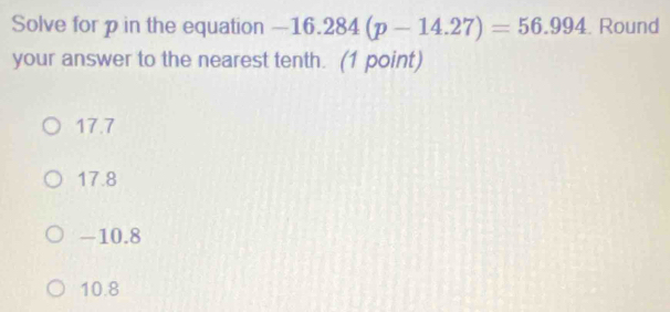 Solve for p in the equation -16.284(p-14.27)=56.994. Round
your answer to the nearest tenth. (1 point)
17.7
17.8
-10.8
10.8