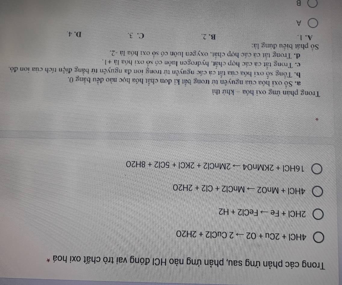 Trong các phản ứng sau, phản ứng nào HCI đóng vai trò chất oxi hoá *
4HCl+2Cu+O2to 2CuCl2+2H2O
2HCl+Feto FeCl2+H2
4HCl+MnO2to MnCl2+Cl2+2H2O
16HCl+2KMnO4to 2MnCl2+2KCl+5Cl2+8H2O
*
Trong phản ứng oxi hóa - khử thì
a. Số oxi hóa của nguyên từ trong bắt ki đơn chất hóa học nào đều bằng 0.
b. Tổng số oxi hóa của tất cả các nguyên tử trong ion đa nguyên tử bằng điện tích của ion đó.
c. Trong tất cả các hợp chất, hydrogen luôn có số oxi hóa 1a+1.
d. Trong tất cả các hợp chất, oxygen luôn có số oxi hóa là -2.
Số phát biểu đúng là:
A. 1. B. 2. C. 3. D. 4.
A
B