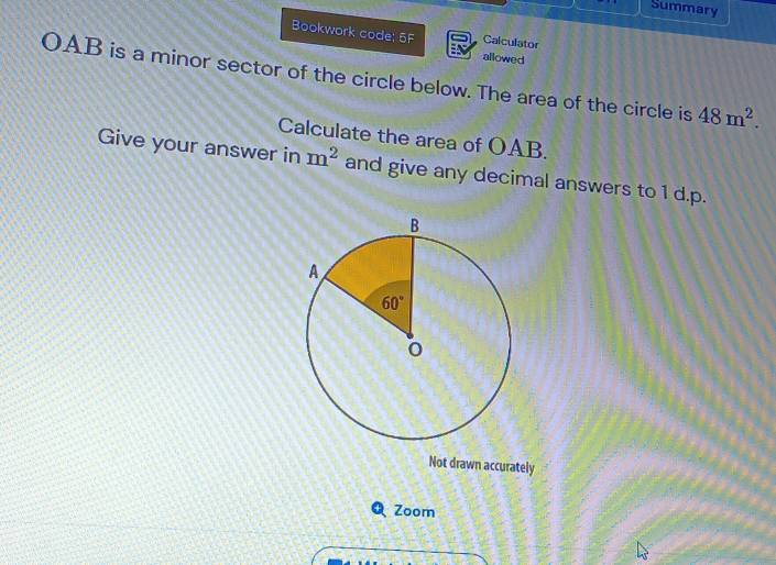 Summary
Bookwork code; 5F Calculator
allowed
OAB is a minor sector of the circle below. The area of the circle is 48m^2.
Calculate the area of OAB.
Give your answer in m^2 and give any decimal answers to 1 d.p.
Not drawn accurately
Zoom