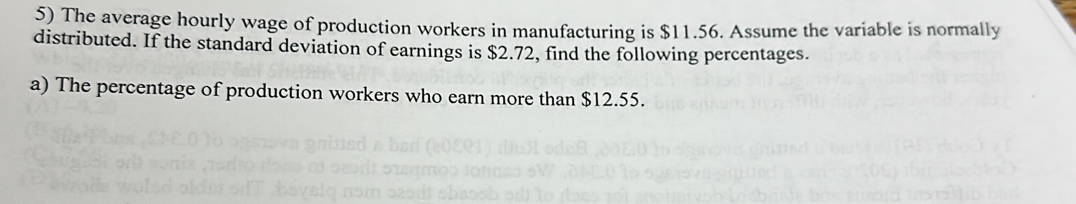 The average hourly wage of production workers in manufacturing is $11.56. Assume the variable is normally 
distributed. If the standard deviation of earnings is $2.72, find the following percentages. 
a) The percentage of production workers who earn more than $12.55.