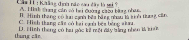 Cầu 11 : Khăng định nào sau đây là sai ?
A. Hình thang cân có hai đường chéo bằng nhau.
B. Hình thang có hai cạnh bên bằng nhau là hình thang cân.
C. Hình thang cân có hai cạnh bên bằng nhau.
D. Hình thang có hai góc kể một đáy băng nhau là hình
thang cân.