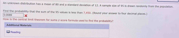 An unknown distribution has a mean of 80 and a standard deviation of 12. A sample size of 95 is drawn randomly from the population. 
Find the probability that the sum of the 95 values is less than 7,450. (Round your answer to four decimal places.)
0.0089
How is the central limit theorem for sums z-score formula used to find the probability? 
Additional Materials 
Reading