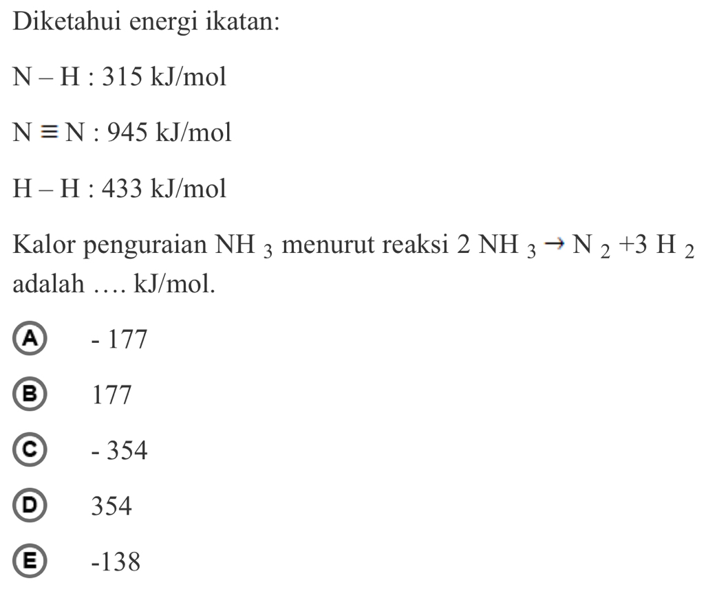 Diketahui energi ikatan:
N-H:315kJ/mol
Nequiv N:945kJ/r no1
H-H:433kJ/mol
Kalor penguraian NH_3 menurut reaksi 2NH_3to N_2+3H_2
adalah … kJ/mol.
④ - 177
B 177
© - 354
D 354
E -138