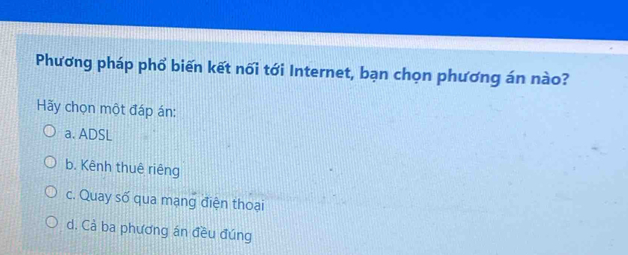 Phương pháp phổ biến kết nối tới Internet, bạn chọn phương án nào?
Hãy chọn một đáp án:
a. ADSL
b. Kênh thuê riêng
c. Quay số qua mạng điện thoại
d. Cả ba phương án đều đúng