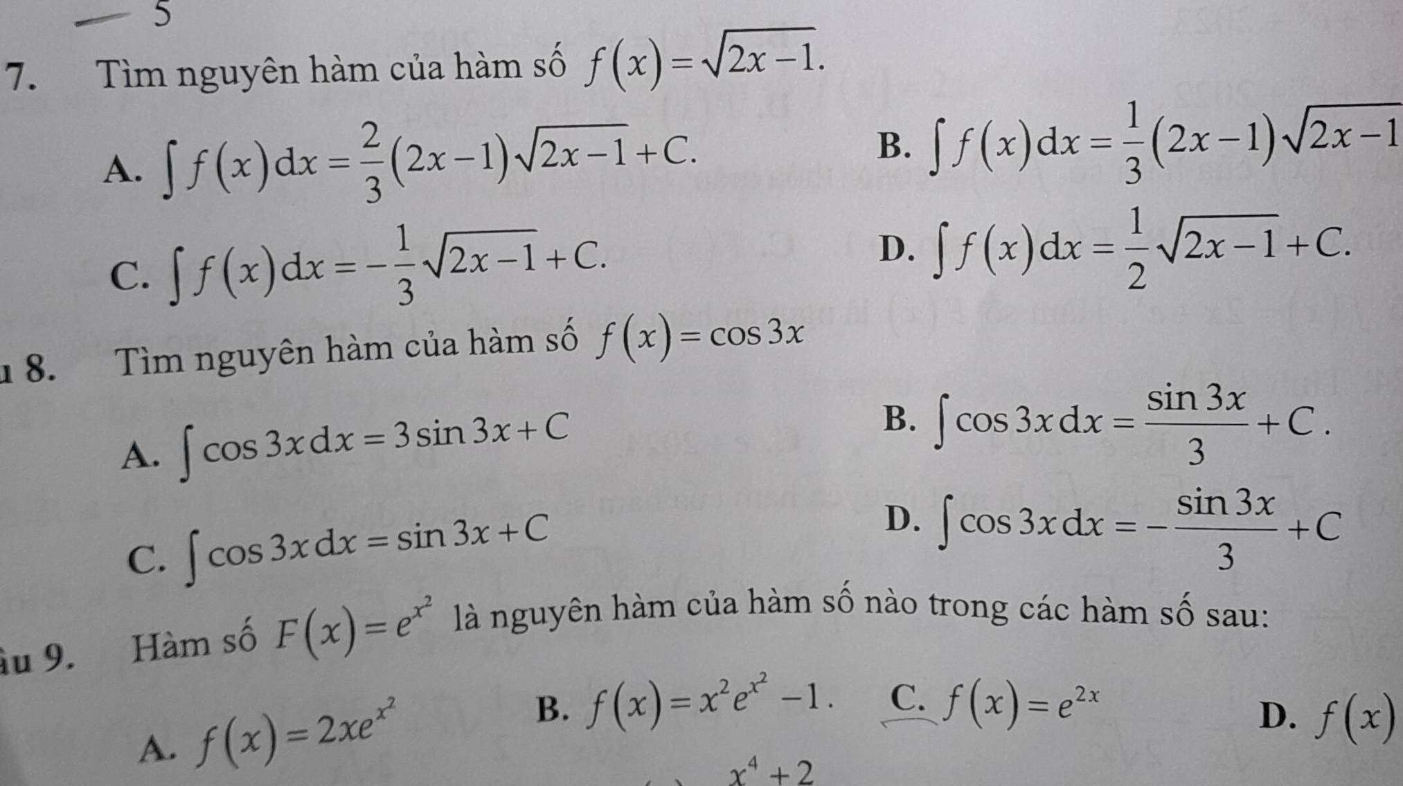 5
7. Tìm nguyên hàm của hàm số f(x)=sqrt(2x-1).
B.
A. ∈t f(x)dx= 2/3 (2x-1)sqrt(2x-1)+C. ∈t f(x)dx= 1/3 (2x-1)sqrt(2x-1)
C. ∈t f(x)dx=- 1/3 sqrt(2x-1)+C. D. ∈t f(x)dx= 1/2 sqrt(2x-1)+C. 
8. Tìm nguyên hàm của hàm số f(x)=cos 3x
A. ∈t cos 3xdx=3sin 3x+C B. ∈t cos 3xdx= sin 3x/3 +C.
C. ∈t cos 3xdx=sin 3x+C
D. ∈t cos 3xdx=- sin 3x/3 +C
âu 9. Hàm số F(x)=e^(x^2) là nguyên hàm của hàm số nào trong các hàm số sau:
B.
D.
A. f(x)=2xe^(x^2) f(x)=x^2e^(x^2)-1. C. f(x)=e^(2x) f(x)
x^4+2