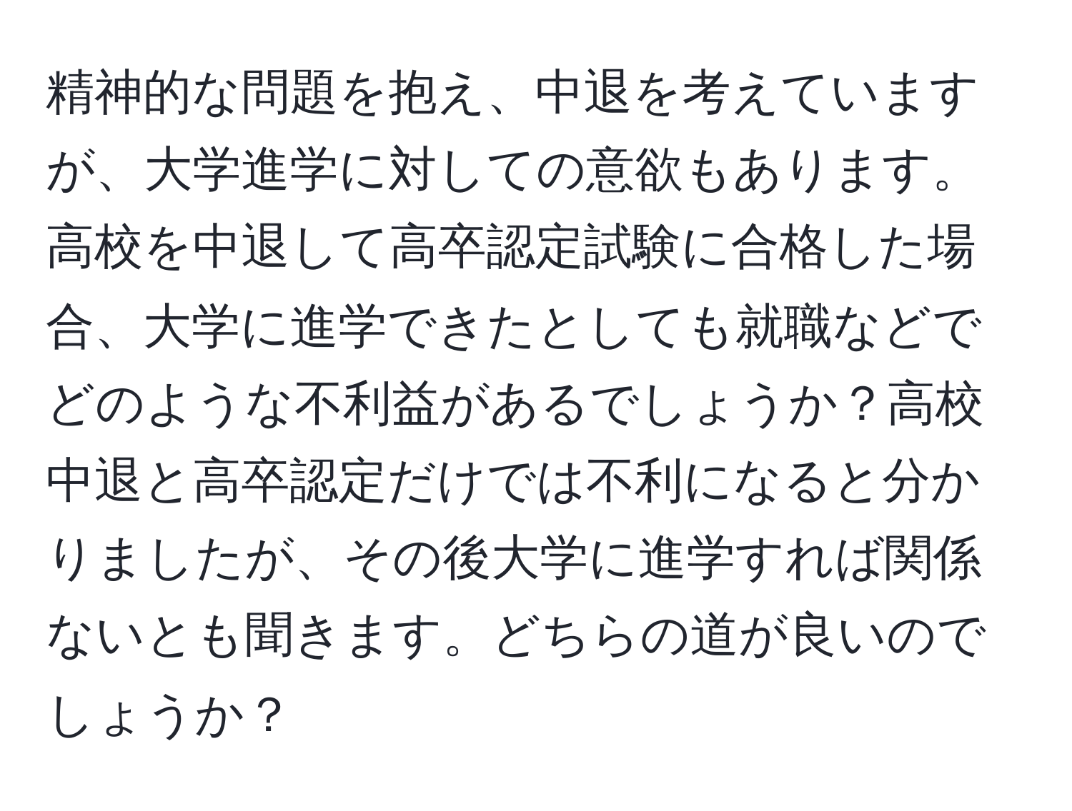 精神的な問題を抱え、中退を考えていますが、大学進学に対しての意欲もあります。高校を中退して高卒認定試験に合格した場合、大学に進学できたとしても就職などでどのような不利益があるでしょうか？高校中退と高卒認定だけでは不利になると分かりましたが、その後大学に進学すれば関係ないとも聞きます。どちらの道が良いのでしょうか？