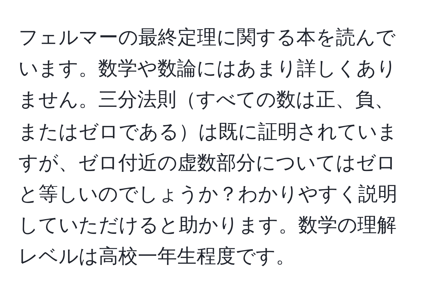 フェルマーの最終定理に関する本を読んでいます。数学や数論にはあまり詳しくありません。三分法則すべての数は正、負、またはゼロであるは既に証明されていますが、ゼロ付近の虚数部分についてはゼロと等しいのでしょうか？わかりやすく説明していただけると助かります。数学の理解レベルは高校一年生程度です。