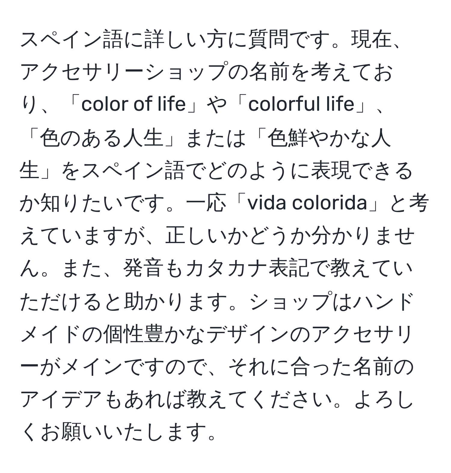 スペイン語に詳しい方に質問です。現在、アクセサリーショップの名前を考えており、「color of life」や「colorful life」、「色のある人生」または「色鮮やかな人生」をスペイン語でどのように表現できるか知りたいです。一応「vida colorida」と考えていますが、正しいかどうか分かりません。また、発音もカタカナ表記で教えていただけると助かります。ショップはハンドメイドの個性豊かなデザインのアクセサリーがメインですので、それに合った名前のアイデアもあれば教えてください。よろしくお願いいたします。