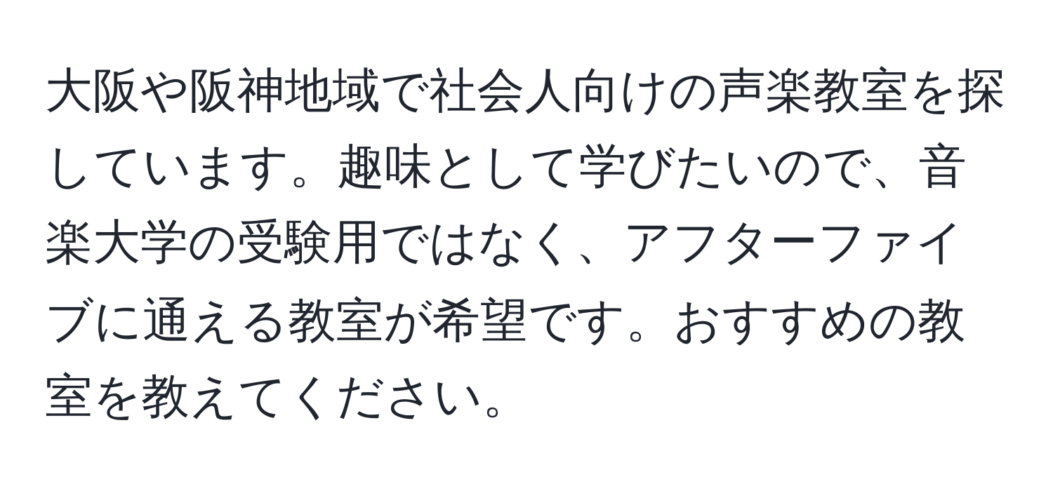 大阪や阪神地域で社会人向けの声楽教室を探しています。趣味として学びたいので、音楽大学の受験用ではなく、アフターファイブに通える教室が希望です。おすすめの教室を教えてください。