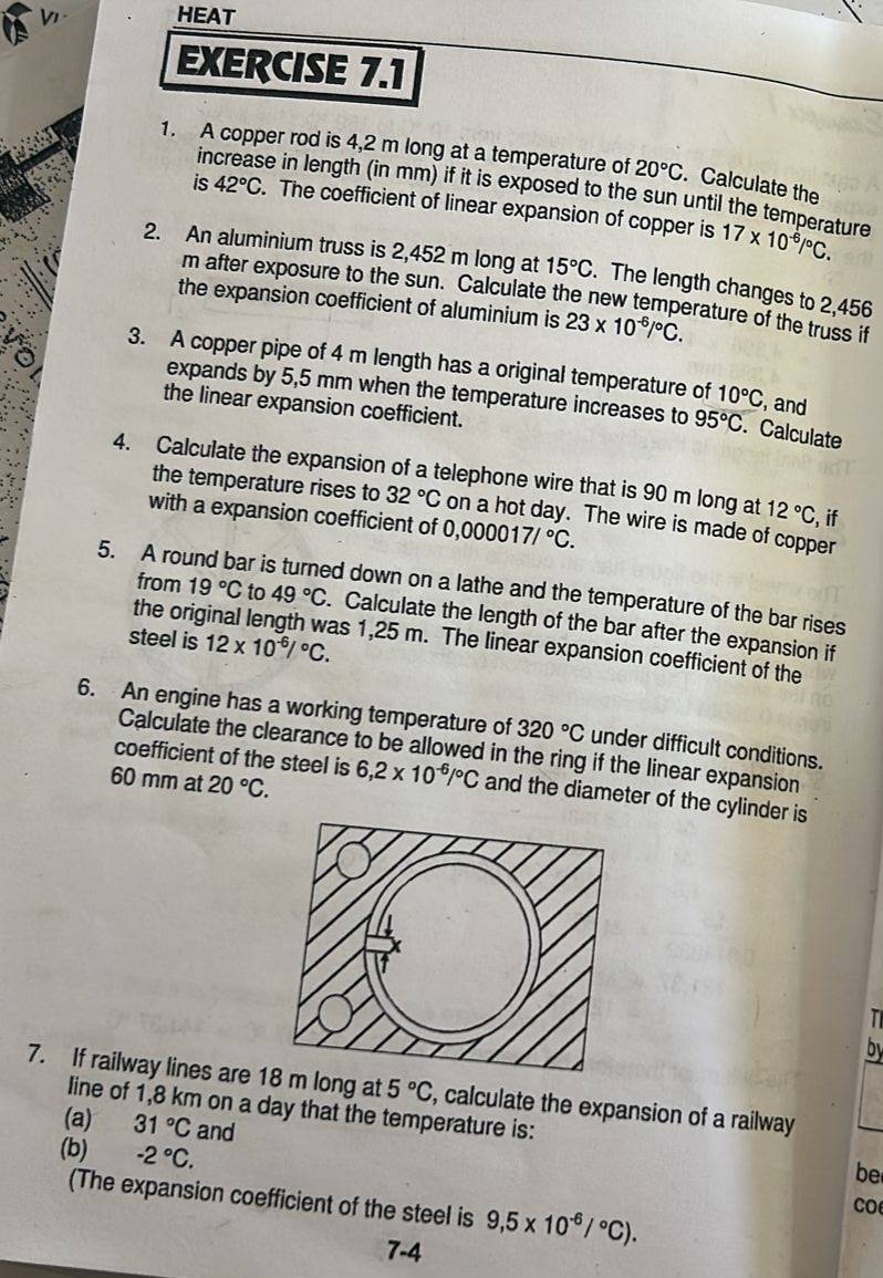 HEAT
EXERCISE 7.1
1. A copper rod is 4,2 m long at a temperature of 20°C. Calculate the
increase in length (in mm) if it is exposed to the sun until the temperature
is 42°C. The coefficient of linear expansion of copper is 17* 10^(-6)/^circ C.
2. An aluminium truss is 2,452 m long at 15°C. The length changes to 2,456
m after exposure to the sun. Calculate the new temperature of the truss if
the expansion coefficient of aluminium is 23* 10^(-6)/^circ C.
3. A copper pipe of 4 m length has a original temperature of 10°C , and
expands by 5,5 mm when the temperature increases to 95°C. Calculate
the linear expansion coefficient.
4. Calculate the expansion of a telephone wire that is 90 m long at 12°C ,if
the temperature rises to 32°C on a hot day. The wire is made of copper
with a expansion coefficient of 0,000017/^circ C.
5. A round bar is turned down on a lathe and the temperature of the bar rises
from 19°C to 49°C. Calculate the length of the bar after the expansion if
steel is 12* 10^(-6)/^circ C.
the orig as 1,25 m. The linear expansion coefficient of the
6. An engine has a working temperature of 320°C under difficult conditions.
Calculate the clearance to be allowed in the ring if the linear expansion
60 mm at 20°C.
coefficient of the steel is 6,2* 10^(-6)/^circ C and the diameter of the cylinder is
T
by
7. If railway lines are 1 long at 5°C , calculate the expansion of a railway
line of 1,8 km on a day that the temperature is:
(a) 31°C and
(b) -2°C.
be
(The expansion coefficient of the steel is 9,5* 10^(-6)/^circ C).
co
7-4