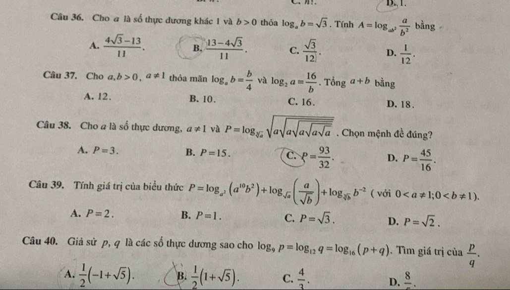 Cho a là số thực dương khác 1 và b>0 thỏa log _ab=sqrt(3). Tính A=log _ab^2 a/b^2  bằng
A.  (4sqrt(3)-13)/11 . B.  (13-4sqrt(3))/11 . C.  sqrt(3)/12 . D.  1/12 .
Câu 37. Cho a,b>0,a!= 1 thỏa mãn log _ab= b/4  và log _2a= 16/b . Tổng a+b bằng
A. 12. B. 10. C. 16. D. 18 .
Câu 38. Cho a là số thực dương, a!= 1 và P=log _sqrt[3](a)sqrt(asqrt asqrt asqrt asqrt a). Chọn mệnh đề đúng?
A. P=3. B. P=15. C. P= 93/32 . D. P= 45/16 .
Câu 39. Tính giá trị của biểu thức P=log _a^2(a^(10)b^2)+log _sqrt(a)( a/sqrt(b) )+log _sqrt[3](b)b^(-2) ( với 0
A. P=2. B. P=1. C. P=sqrt(3). D. P=sqrt(2).
Câu 40. Giả sử p, q là các số thực dương sao cho log _9p=log _12q=log _16(p+q). Tìm giá trị của  p/q .
A.  1/2 (-1+sqrt(5)). B.  1/2 (1+sqrt(5)). C.  4/3 . frac 8.
D.