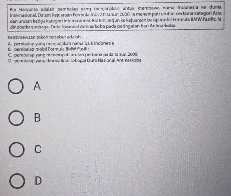 Rio Haryanto adalah pembalap yang menjanjikan untuk membawa nama Indonesia ke dunia
Internasional. Dalam Kejuaraan Formula Asia 2.0 tahun 2008, ia menempati urutan pertama kategori Asia
dan urutan ketiga kategori internasional. Rio kini terjun ke kejuaraan balap mobil Formula BMW Pasinc, la
dinobatkan sebagai Duta Nasional Antinarkoba pada peringatan hari Antinarkoba.
Keistimewaan tokoh tersebut adalah ....
A. pembalap yang menjanjikan nama baik Indonesia
B. pembalap mobil Formula BMW Pasific
C. pembalap yang menempati urutan pertama pada tahun 2008
D. pembalap yang dinobatkan sebagai Duta Nasional Antinarkoba
A
B
C
D