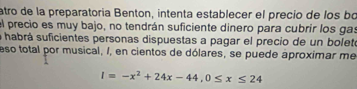 atro de la preparatoria Benton, intenta establecer el precio de los bo 
el precio es muy bajo, no tendrán suficiente dinero para cubrir los gas 
o habrá suficientes personas dispuestas a pagar el precio de un bolete 
eso total por musical, /, en cientos de dólares, se puede aproximar me
I=-x^2+24x-44, 0≤ x≤ 24