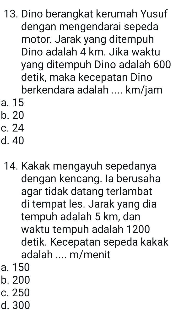 Dino berangkat kerumah Yusuf
dengan mengendarai sepeda
motor. Jarak yang ditempuh
Dino adalah 4 km. Jika waktu
yang ditempuh Dino adalah 600
detik, maka kecepatan Dino
berkendara adalah .... km/jam
a. 15
b. 20
c. 24
d. 40
14. Kakak mengayuh sepedanya
dengan kencang. Ia berusaha
agar tidak datang terlambat
di tempat les. Jarak yang dia
tempuh adalah 5 km, dan
waktu tempuh adalah 1200
detik. Kecepatan sepeda kakak
adalah .... m/menit
a. 150
b. 200
c. 250
d. 300