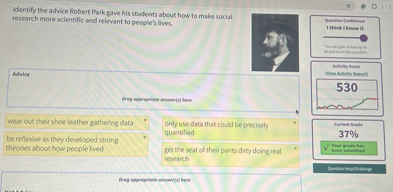 Identify the advice Robert Park gave his students about how to make social 
research more scientific and relevant to people's lives.Question Confidence I think I know it 
You can gain or lose up to
60 points on this question. 
Activity Score 
Advice 
(View Activity Report) 
530 
Drag appropriate answer(s) here 
wear out their shoe leather gathering data only use data that could be precisely Current Grade 
be reflexive as they developed strong quantified 37%
theories about how people lived get the seat of their pants dirty doing real been submitted Your grade has 
research 
Question Help/Challenge 
Drag appropriate answer(s) here