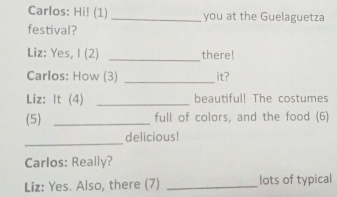 Carlos: Hi! (1) 
_you at the Guelaguetza 
festival? 
Liz: Yes, I (2) _there! 
Carlos: How (3) _it? 
Liz: It (4) _beautiful! The costumes 
(5) _full of colors, and the food (6) 
_ 
delicious! 
Carlos: Really? 
Liz: Yes. Also, there (7)_ 
lots of typical