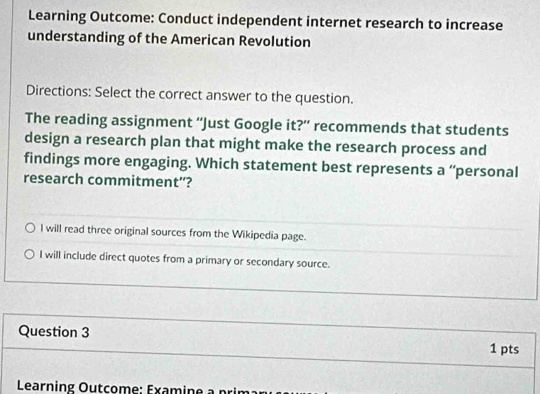 Learning Outcome: Conduct independent internet research to increase 
understanding of the American Revolution 
Directions: Select the correct answer to the question. 
The reading assignment “Just Google it?” recommends that students 
design a research plan that might make the research process and 
findings more engaging. Which statement best represents a “personal 
research commitment”? 
l will read three original sources from the Wikipedia page. 
I will include direct quotes from a primary or secondary source. 
Question 3 1 pts 
Learning Outcome: Examine à prin