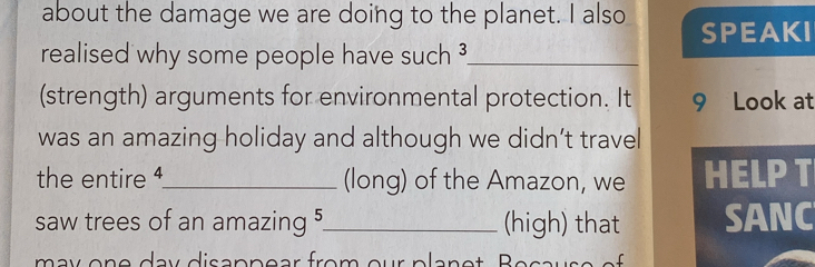 about the damage we are doing to the planet. I also SPEAKI 
realised why some people have such ?_ 
(strength) arguments for environmental protection. It 9 Look at 
was an amazing holiday and although we didn’t travel 
the entire 4 _ (long) of the Amazon, we HELP T 
saw trees of an amazing 5 _ (high) that SANC