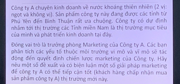 Công ty A chuyên kinh doanh về nước khoáng thiên nhiên (2 vị: 
ngọt và không vị). Sản phẩm công ty này đang được các tỉnh từ 
Phú Yên đến Bình Thuận rất ưa chuộng. Công ty có dự định 
nhắm tới thị trường các Tỉnh miền Nam là thị trường mục tiêu 
của mình và phát triển kinh doanh tại đây. 
Đóng vai trò là trưởng phòng Marketing của Công ty A. Các bạn 
phân tích các yếu tố thuộc môi trường vi mô và vĩ mô sẽ tác 
động đến quyết định chiến lược marketing của Công ty. Hãy 
mêu một số đề xuất và có biện luận một số giải pháp marketing 
để công ty A có thể tiếp cận tốt (khách hàng chấp nhận mua 
sản phẩm công ty A) thị trường mới này.