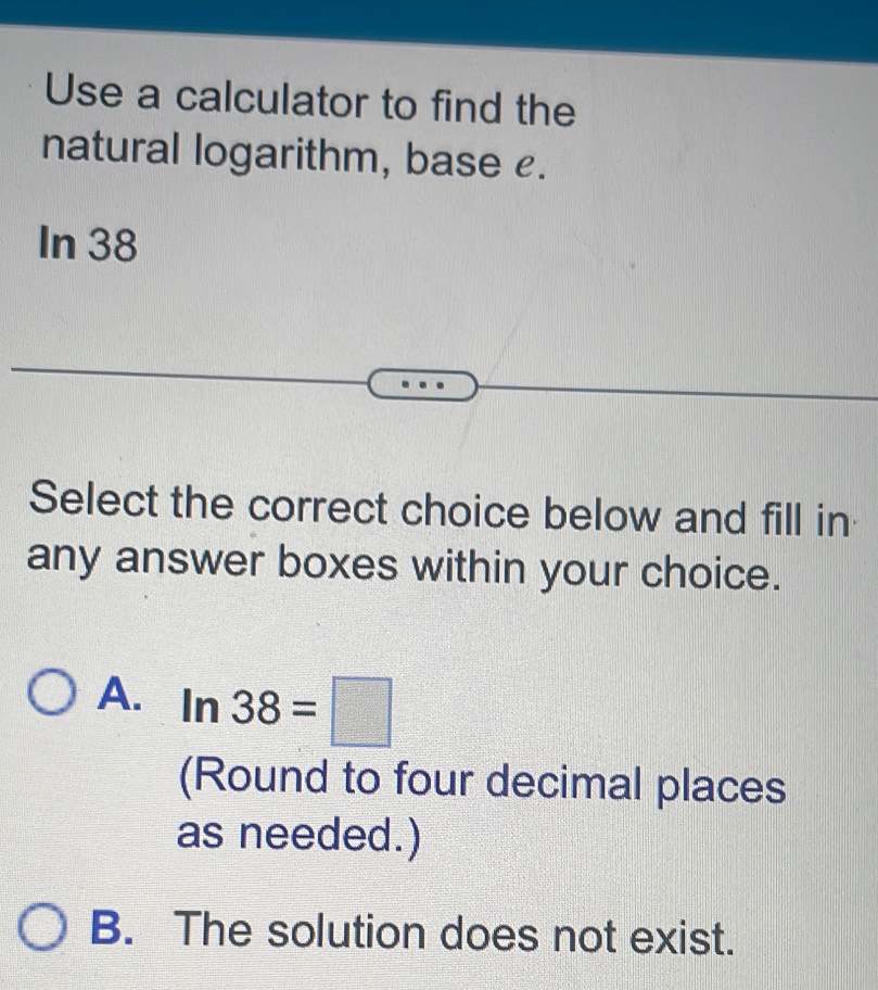 Use a calculator to find the
natural logarithm, base £.
In 38
Select the correct choice below and fill in
any answer boxes within your choice.
A. ln 38=□
(Round to four decimal places
as needed.)
B. The solution does not exist.