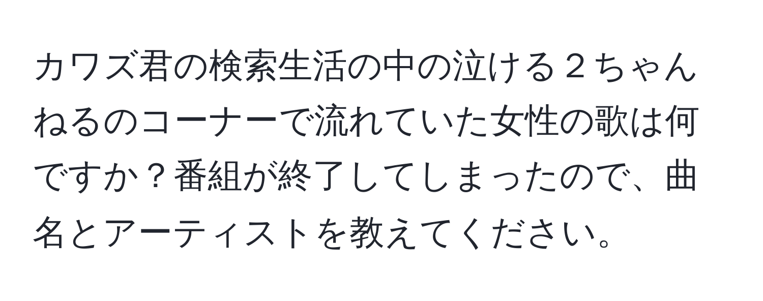 カワズ君の検索生活の中の泣ける２ちゃんねるのコーナーで流れていた女性の歌は何ですか？番組が終了してしまったので、曲名とアーティストを教えてください。