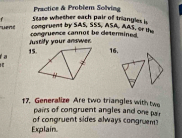 Practice & Problem Solving 
State whether each pair of triangles is 
uent congruent by SAS, SSS, ASA, AAS, or the 
congruence cannot be determined. 
Justify your answer. 
15.16. 
a 
t 
17. Generalize Are two triangles with two 
pairs of congruent angles and one pair 
of congruent sides always congruent? 
Explain.