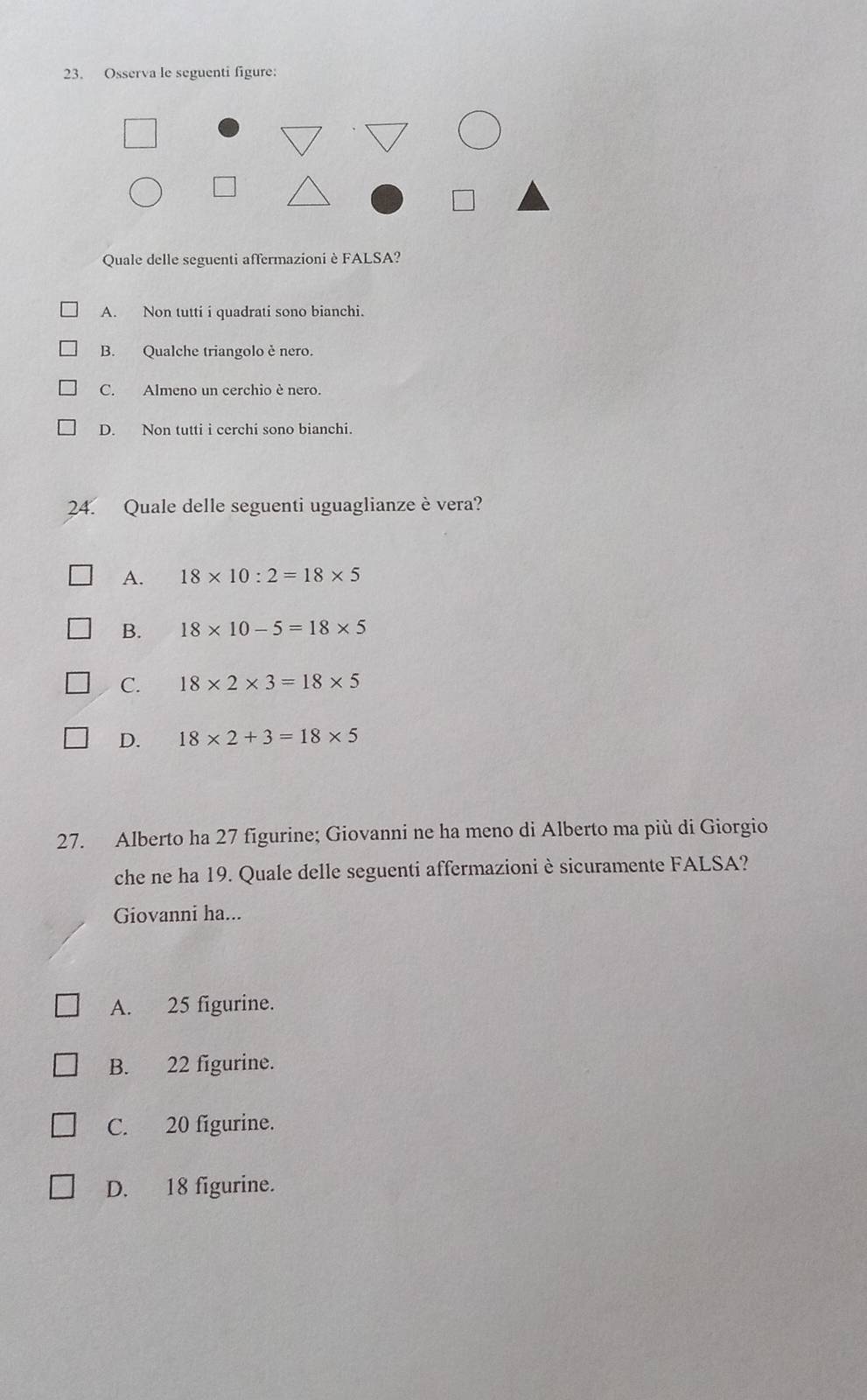 Osserva le seguenti figure:
Quale delle seguenti affermazioni è FALSA?
A. Non tutti i quadrati sono bianchi.
B. Qualche triangolo è nero.
C. Almeno un cerchio è nero.
D. Non tutti i cerchi sono bianchi.
24. Quale delle seguenti uguaglianze è vera?
A. 18* 10:2=18* 5
B. 18* 10-5=18* 5
C. 18* 2* 3=18* 5
D. 18* 2+3=18* 5
27. Alberto ha 27 figurine; Giovanni ne ha meno di Alberto ma più di Giorgio
che ne ha 19. Quale delle seguenti affermazioniè sicuramente FALSA?
Giovanni ha...
A. 25 figurine.
B. 22 figurine.
C. 20 figurine.
D. 18 figurine.