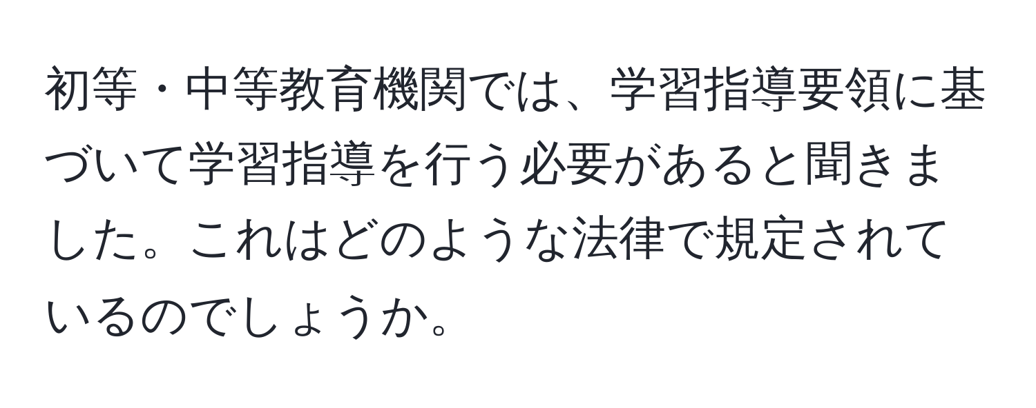 初等・中等教育機関では、学習指導要領に基づいて学習指導を行う必要があると聞きました。これはどのような法律で規定されているのでしょうか。