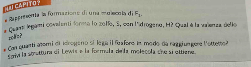 HAI CAPITO？ 
Rappresenta la formazione di una molecola di F_2. 
Quanti legami covalenti forma lo zolfo, S, con l'idrogeno, H? Qual è la valenza dello 
zolfo? 
# Con quanti atomi di idrogeno si lega il fosforo in modo da raggiungere l'ottetto? 
Scrivi la struttura di Lewis e la formula della molecola che si ottiene.