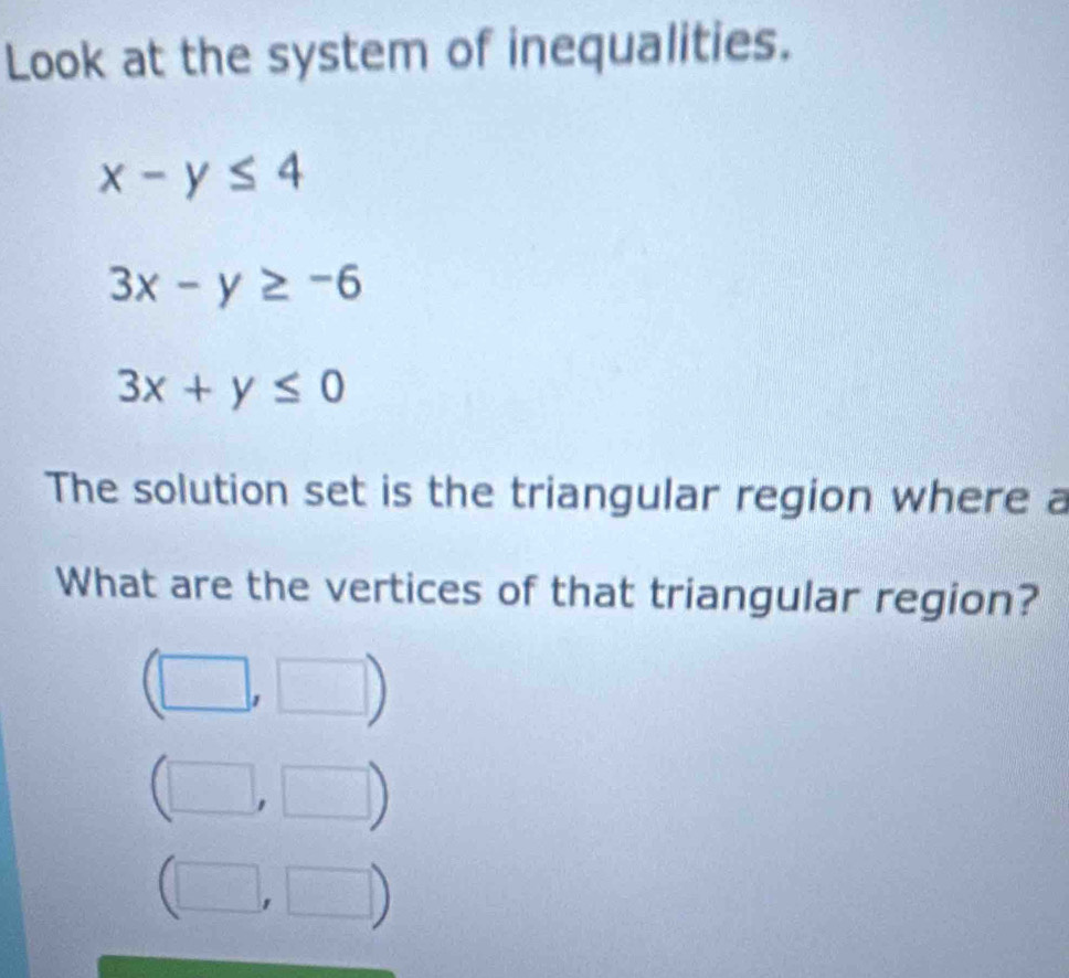 Look at the system of inequalities.
x-y≤ 4
3x-y≥ -6
3x+y≤ 0
The solution set is the triangular region where a 
What are the vertices of that triangular region?
□ □°