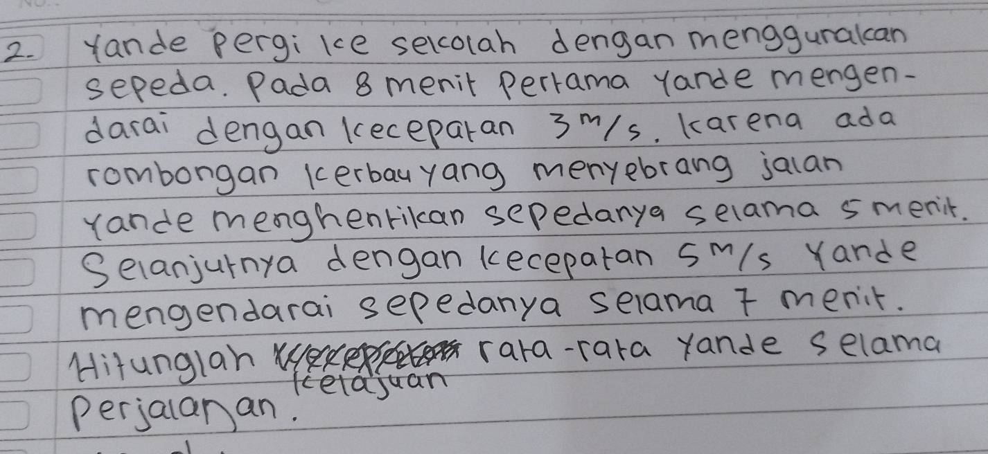 Yande pergikce selcolah dengan mengguralcan 
sepeda. Pada 8 menit perrama yarde mengen- 
darai dengan keceparan 3m/s. karena ada 
romborgan kerbauyang menyebrang jaian 
rande menghenrikan sepedanya selama smerit. 
Selanjurnya dengan kecepatan sm/s Yande 
mengendarai sepedanya selama t menit. 
Hitunglan u rara-rara rande selama 
kela juan 
perjalanan.