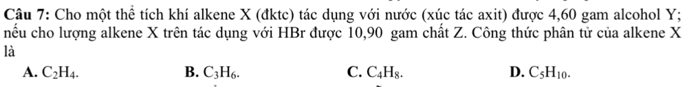 Cho một thể tích khí alkene X (đktc) tác dụng với nước (xúc tác axit) được 4, 60 gam alcohol Y;
nểu cho lượng alkene X trên tác dụng với HBr được 10, 90 gam chất Z. Công thức phân tử của alkene X
là
A. C_2H_4. B. C_3H_6. C. C_4H_8. D. C_5H_10.