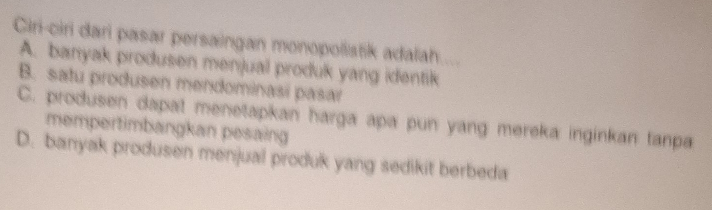 Ciri-ciri dari pasar persaingan monopolistik adalah
A. banyak produsen menjual produk yang identik
B. satu produsen mendominasi pasar
C. produsen dapat menetapkan harga apa pun yang mereka inginkan tanpa
mempertimbangkan pesaing
D. banyak produsen menjual produk yang sedikit berbeda