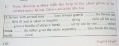 Now, develop a story with the help of the clues given in the 
correct order below. Give a suitable title too 
the farmet sol 
A farmer with several sons _sons always quarrel …… calls all his som 
_falls ill and is taken to hospital _dying 
_gives a bundle of sticks to break _all try one by one_ C 
break _the father gives the sticks separately_ they break the sticks. 
casily_ moral
170 English Gradé '