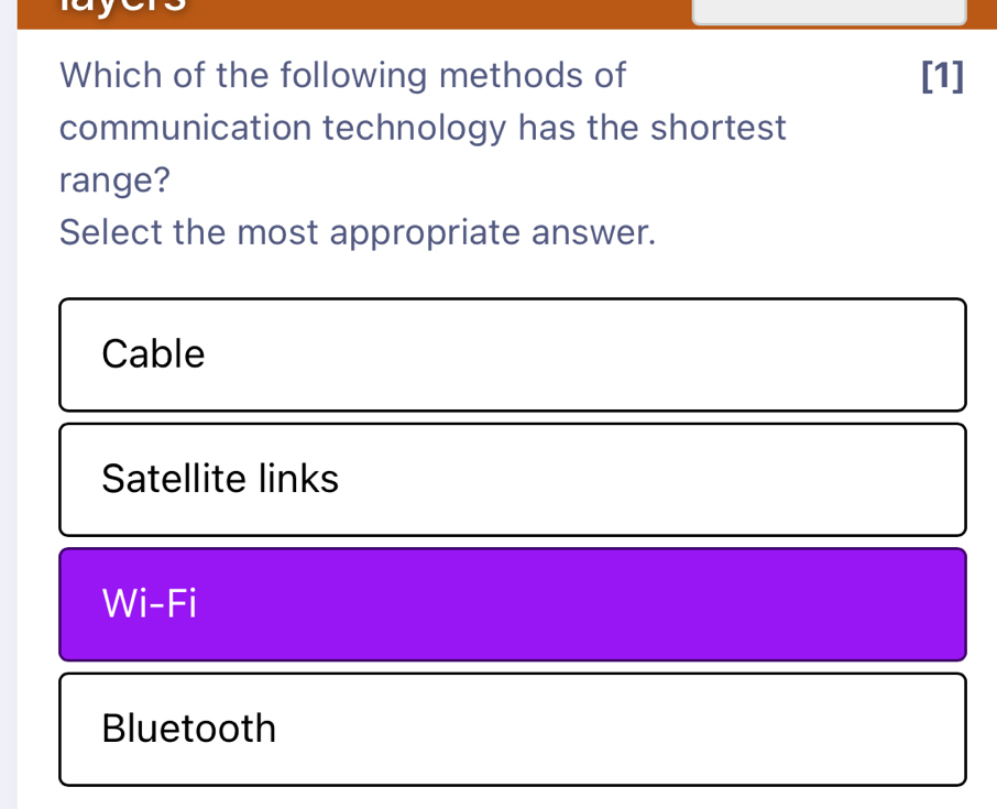 Which of the following methods of [1]
communication technology has the shortest
range?
Select the most appropriate answer.
Cable
Satellite links
Wi-Fi
Bluetooth