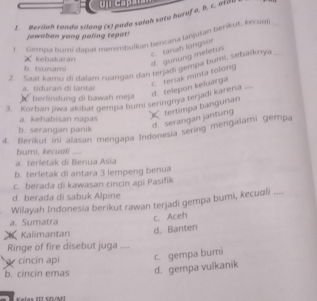 Uj capalan
I. Berilah tanda silang (x) pada salah satu huruf a, b, c, atau
jawaban yang paling tepat!
1. Gempa bumi dapat menimbulkan bencana lanjutan berikut, kecudl
c. tanah longsor
kebakaran
d. gunung meletus
2. Saat kamu di dalam ruangan dan terjadi gempa bumi, sebaiknya
b. tsunami
c. teriak minta tolong
a. tiduran di lantai
berlindung di bawah meja d. telepon keluarga
3. Korban jiwa akibat gempa bumi seringnya terjadi karena ...
tertimpa bangunan
d. serangan jantung
a. kehabisan napas
b. serangan panik
4. Berikut ini alasan mengapa Indonesia sering mengalami gempa
bumi, kecuali ....
a. terletak di Benua Asia
b. terletak di antara 3 lempeng benua
c. berada di kawasan cincin api Pasifik
d. berada di sabuk Alpine
Wilayah Indonesia berikut rawan terjadi gempa bumi, kecuali ....
a. Sumatra
c. Aceh
Kalimantan
d. Banten
Ringe of fire disebut juga ....
a cincin api
c. gempa bumi
b. cincin emas
d. gempa vulkanik
Kelas III SD/MI