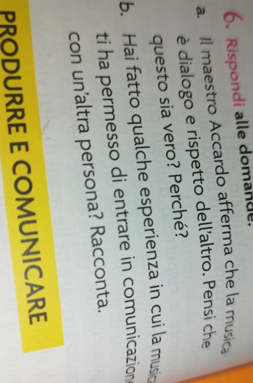Rispondi alle domande 
a. Il maestro Accardo afferma che la musica 
è dialogo e rispetto dell'altro. Pensi che 
questo sia vero? Perché? 
b. Hai fatto qualche esperienza in cui la musica 
ti ha permesso di entrare in comunicazion 
con un'altra persona? Racconta. 
PRODURRE E COMUNICARE