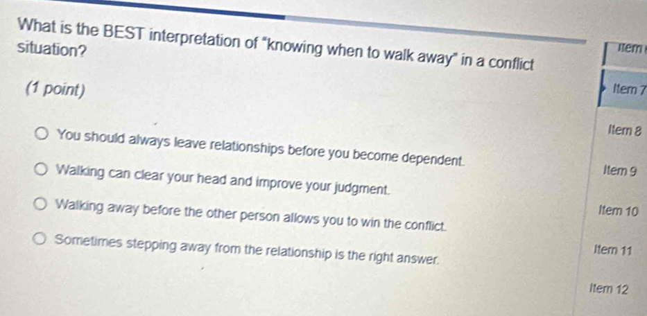 What is the BEST interpretation of “knowing when to walk away” in a conflict
situation?
Itêm
(1 point) Item 7
Itern 8
You should always leave relationships before you become dependent.
Item 9
Walking can clear your head and improve your judgment.
Item 10
Walking away before the other person allows you to win the conflict.
Item 11
Sometimes stepping away from the relationship is the right answer.
Item 12