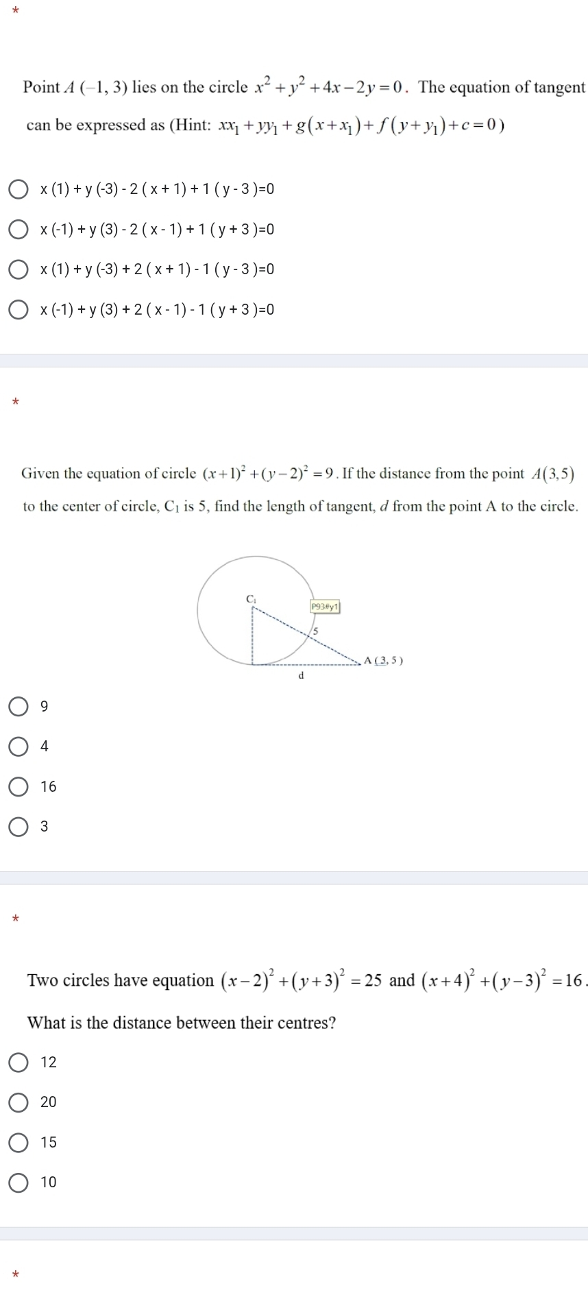 Point A(-1,3) lies on the circle x^2+y^2+4x-2y=0. The equation of tangent
can be expressed as (Hint: xx_1+yy_1+g(x+x_1)+f(y+y_1)+c=0)
x(1)+y(-3)-2(x+1)+1(y-3)=0
x(-1)+y(3)-2(x-1)+1(y+3)=0
x(1)+y(-3)+2(x+1)-1(y-3)=0
x(-1)+y(3)+2(x-1)-1(y+3)=0
Given the equation of circle (x+1)^2+(y-2)^2=9. If the distance from the point A(3,5)
to the center of circle, C₁ is 5, find the length of tangent, d from the point A to the circle.
9
4
16
3
Two circles have equation (x-2)^2+(y+3)^2=25 and (x+4)^2+(y-3)^2=16
What is the distance between their centres?
12
20
15
10