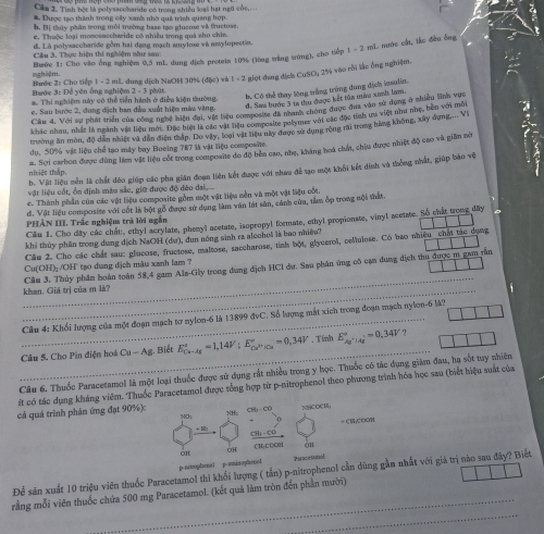 Cầm 1. Tình bột là polysacehande có trong nhiều leas hát ngữ củe,
* Được tạo thành trong cây xanh nhờ quả trình quang hợp
b. Bị thủy phân trong môi trường base tạo glucme và fructose.
e. Thuộc loại mozosaecharide có nhiều trong quá sho chin
d. Là polysaccharide gồm hai dạng mạch amylose và amylopectin.
Bước 1: Cho vào ông nghiệm 0,5 mL dung địch protein 10% (lòng trắng trừng), cho tiếp 1 - 2 mL nước cất, tắc đầu ông
Cầu 3. Thực hiện thí nghiệm như sa
nghiệm.
Bước 3: Để yên ống nghiệm Bước 2: Cho tiếp 1 - 2 mL dung dịch NaOH 30% (đặc) và 1 - 2 giọt đang dịch CuSO, 2% vào rồi lắc ống nghiệm.
b. Có thể thay lông trắng trùng dung dịch imsulia.
a. Thi nghiệm này có thể tiền hành ở điễu kiện thường. 2 . phát
d. Sas bướp 3 18 thu điược kết tùa ma xni lam.
Cầu 4. Với sự phát triển của công nghệ hiện đại, vật liệu composite đã nhanh chóng được đua vào sự dụng ở sh nan vớn mù
e. Sau hước 2, đung dịch ban đầu xuất hiện màa vàng.
khác nhau, nhất là ngành vật liệu mới. Đặc biệ là các vật liệu composite polymer với các đặc tính ưa việt như nhẹ, bên với mù
trường ăn mòn, độ dân nhiệt và dẫn điện thập. Do vây, loại vật tiệu này được sử dụng rộng rai trong hàng không, xây dụng.. Vi
dụ, 50% vật liệu chể tạo máy bay Boeing 787 là vật liệu composite.
tnhiệt thập. a. Sợi carbon được dùng lim vật liệu cốt trong composite do độ bên cao, nhẹ, khàng hoá chấ, chiu được nhiệt độ cao và giảm nó
h. Vật liệu nền là chất dỏo giúp các pha gián đoạn liên kết được với nhaa đễ tạo một khối kết dinh và thống nhất, giúp bảo vệ
vật liệu cốt, ổn định màu sắc, giữ được độ đêo dai,
c. Thành phần của các vật liệu composite gồm một vật liệu nền và một vật liệu cối
d. Vật liệu composite với cốt là bột gỗ được sử dụng làm văn lát sân, cảnh cửa, tâm ớp trong nội thất
PHẢN III. Trắc nghiệm trả lời ngắn .
Câu 1. Cho dây các chất, ethyl scrylate, phenyl acetate, isopropyl formate, ethyl propionate, vinyl acetate. So chất trong dây
khi thủy phần trong dung dịch NaOH (dư), đun nóng sinh ra aleohol là bao nhiền?
Câu 2. Cho các chất sau: glucose, fructose, maltose, saccharose, tỉnh bột, glyeerol, cellulose. Có bao nhiều chất tác dụng
Cu(OH)- /OH tạo dung dịch màu xanh lam ?
_
_khan. Giá trị của m là? Cầu 3. Thủy phân hoàn toàn 58,4 gam Als-Gly trong dung dịch HCl dư. Sau phân ứng cô cạn dung dịch thu được m gam rằn
_ Câu 4: Khổi lượng của một đoạn mạch tơ nylon-6 là 13899 đvC. Số lượng mắt xích trong đoạn mạch nylon-6 là?
_
Câu 5. Cho Pin điện hoá Cu-As g. Biết E_(Cu-Ag)°=1,14V:E_Cu^(2+)Cu^circ =0,34V Tính E_Ag^+|Ag^+^circ =0.34V
Cầu 6. Thuốc Paracetamol là một loại thuốc được sử dụng rất nhiều trong y học. Thuốc có tác dụng giám đau, hạ sốt tuy nhiên
ft có tác dụng kháng viêm. Thuốc Paracetamol được tổng hợp từ p-nitrophenol theo phương trình hóa học sau (biết hiệu suất của
CH,-CO
cả quá trình phân ứng đạt 90%): 301 NMCOCH
NO;
CH) -CO = C;COOH
OH CH;COOH o1
OH
p niophenal p tniaophencl Paracetiiol
_
Để sản xuất 10 triệu viên thuốc Paracetamol thì khối lượng ( tắn) p-nitrophenol cần dùng gần nhất với giá trị nào sau đây? Biết
_
rằng mỗi viên thuốc chứa 500 mg Paracetamol. (kết quả làm tròn đến phần mười)