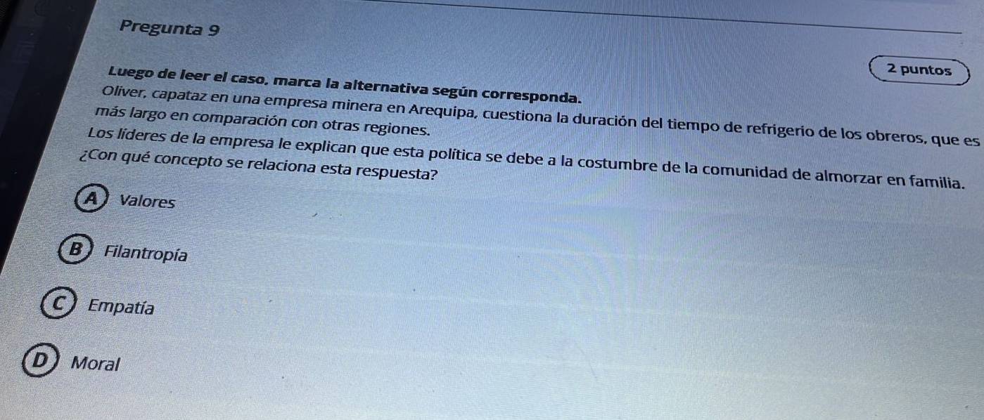 Pregunta 9 2 puntos
Luego de leer el caso, marca la alternativa según corresponda.
Oliver, capataz en una empresa minera en Arequípa, cuestiona la duración del tiempo de refrigerio de los obreros, que es
más largo en comparación con otras regiones.
Los líderes de la empresa le explican que esta política se debe a la costumbre de la comunidad de almorzar en familia.
¿Con qué concepto se relaciona esta respuesta?
A Valores
B Filantropía
C Empatía
D Moral